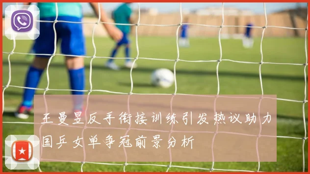 王曼昱反手衔接训练引发热议助力国乒女单争冠前景分析