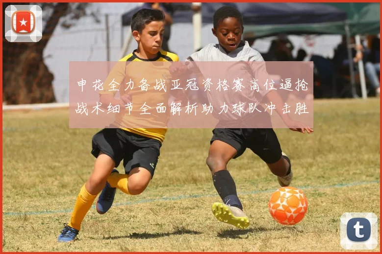 申花全力备战亚冠资格赛高位逼抢战术细节全面解析助力球队冲击胜利