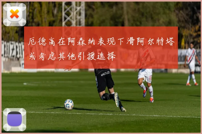 厄德高在阿森纳表现下滑阿尔特塔或考虑其他引援选择