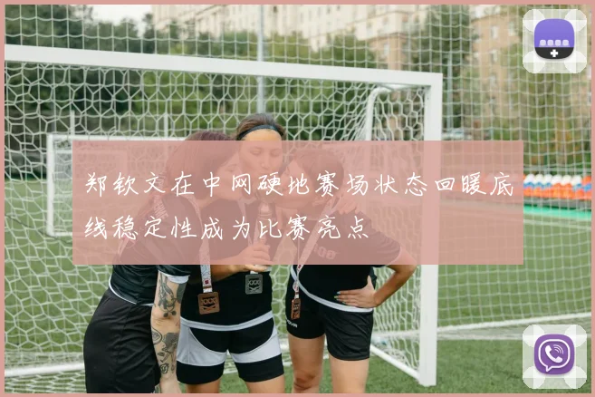 郑钦文在中网硬地赛场状态回暖底线稳定性成为比赛亮点