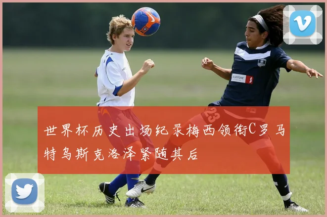 世界杯历史出场纪录梅西领衔C罗马特乌斯克洛泽紧随其后