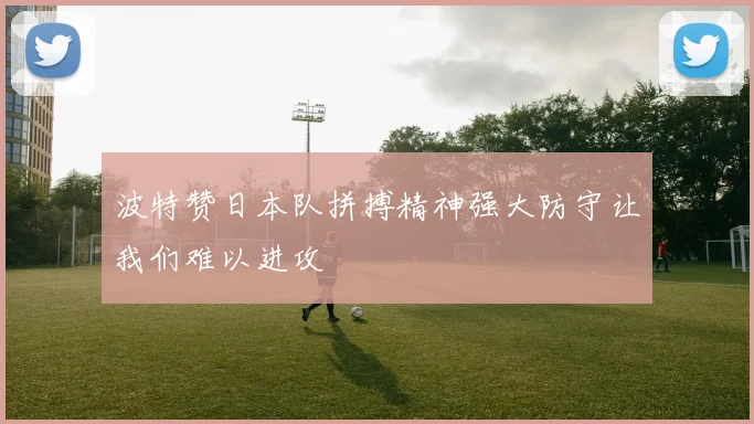 波特赞日本队拼搏精神强大防守让我们难以进攻