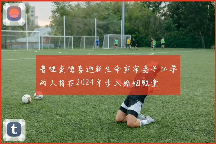 普理查德喜迎新生命宣布妻子怀孕两人将在2024年步入婚姻殿堂