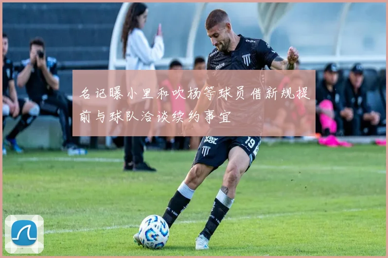 名记曝小里和吹杨等球员借新规提前与球队洽谈续约事宜