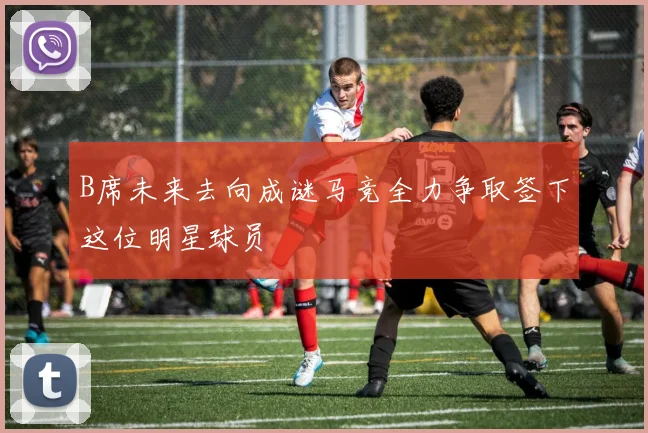 B席未来去向成谜马竞全力争取签下这位明星球员
