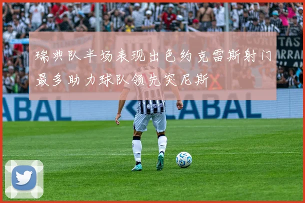瑞典队半场表现出色约克雷斯射门最多助力球队领先突尼斯