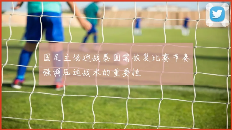 国足主场迎战泰国需恢复比赛节奏强调压迫战术的重要性