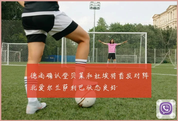 德尚确认登贝莱和杜埃将首发对阵北爱尔兰萨利巴状态良好