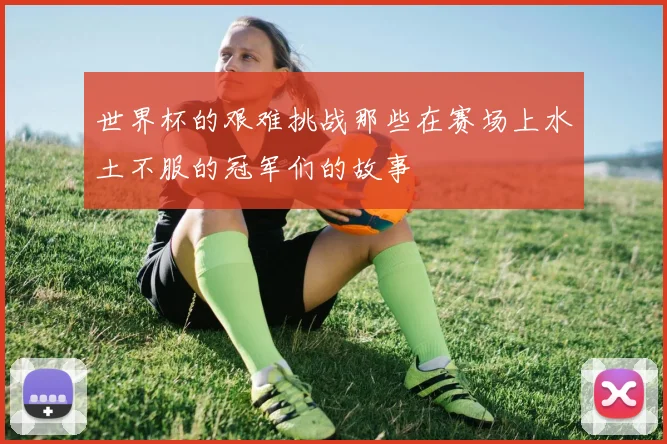 世界杯的艰难挑战那些在赛场上水土不服的冠军们的故事