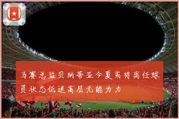 马赛总监贝纳蒂亚今夏或将离任球员状态低迷高层无能为力
