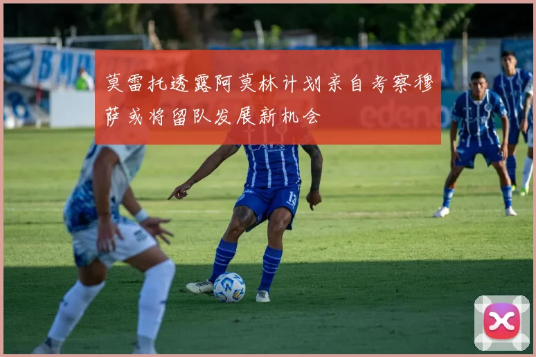 莫雷托透露阿莫林计划亲自考察穆萨或将留队发展新机会