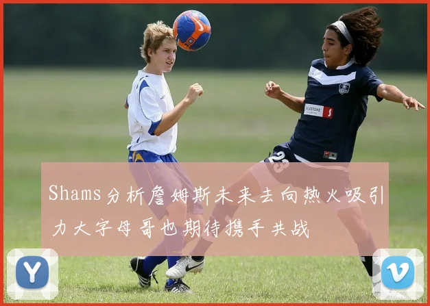 Shams分析詹姆斯未来去向热火吸引力大字母哥也期待携手共战
