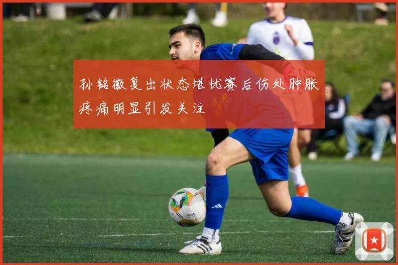 孙铭徽复出状态堪忧赛后伤处肿胀疼痛明显引发关注