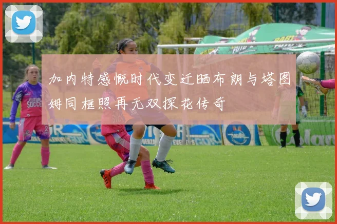 加内特感慨时代变迁晒布朗与塔图姆同框照再无双探花传奇