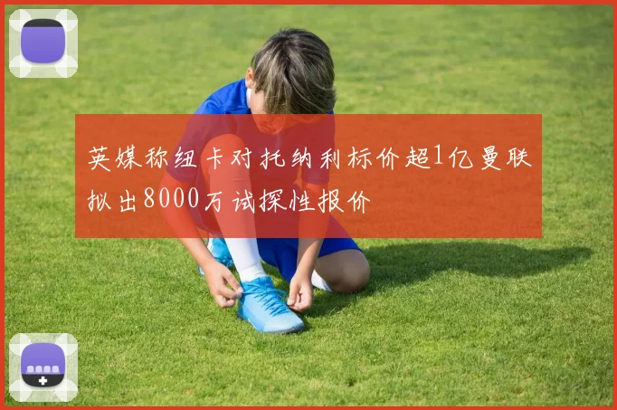 英媒称纽卡对托纳利标价超1亿曼联拟出8000万试探性报价