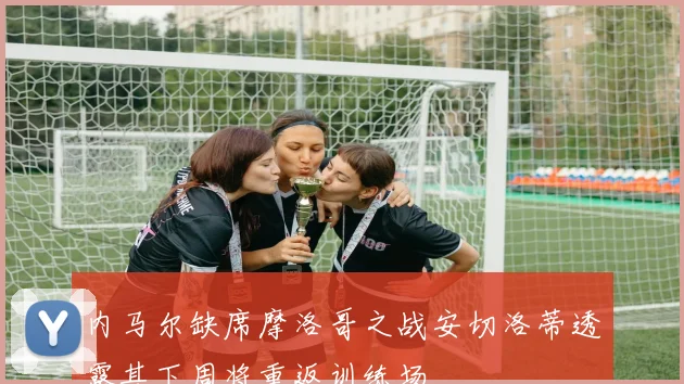内马尔缺席摩洛哥之战安切洛蒂透露其下周将重返训练场