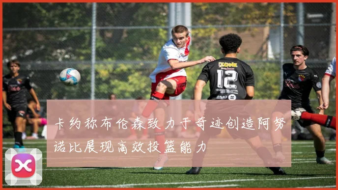 卡约称布伦森致力于奇迹创造阿努诺比展现高效投篮能力