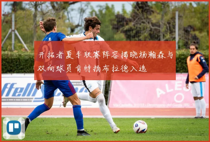 开拓者夏季联赛阵容揭晓杨瀚森与双向球员肯特扬布拉德入选