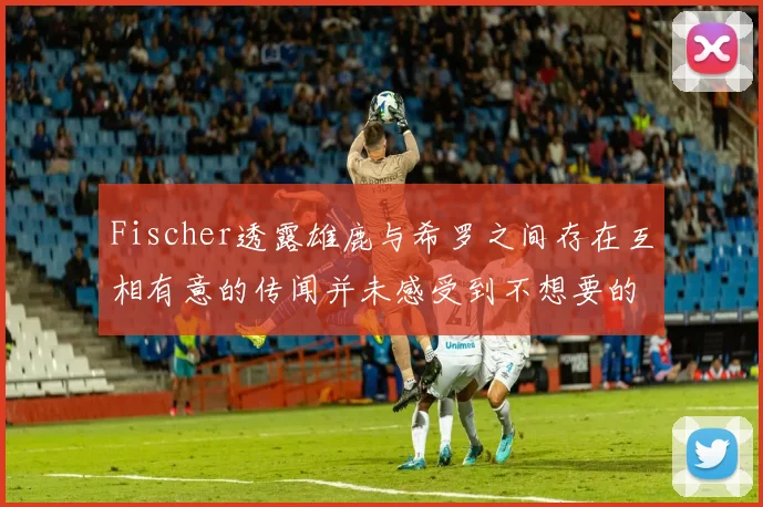 Fischer透露雄鹿与希罗之间存在互相有意的传闻并未感受到不想要的迹象