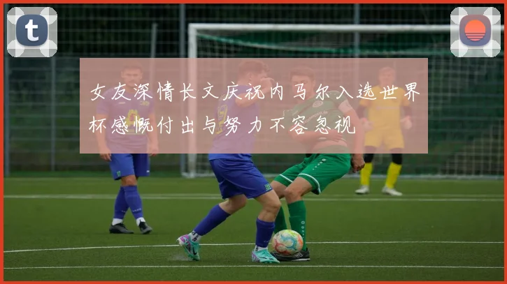 女友深情长文庆祝内马尔入选世界杯感慨付出与努力不容忽视