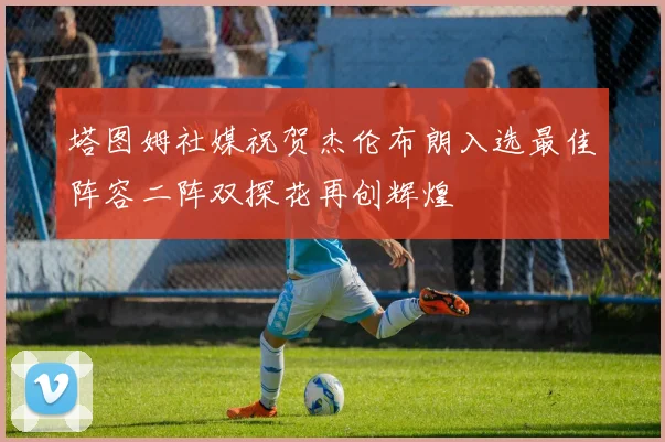 塔图姆社媒祝贺杰伦布朗入选最佳阵容二阵双探花再创辉煌