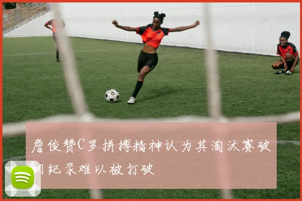 詹俊赞C罗拼搏精神认为其淘汰赛破门纪录难以被打破