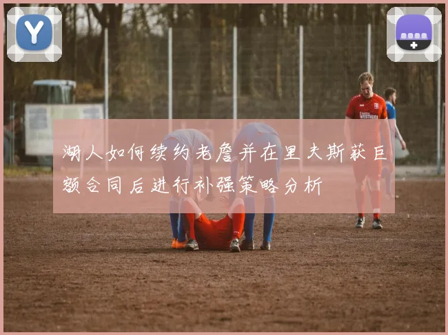 湖人如何续约老詹并在里夫斯获巨额合同后进行补强策略分析