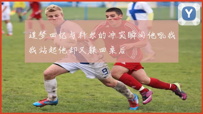 追梦回忆与科尔的冲突瞬间他吼我我站起他却又躲回桌后