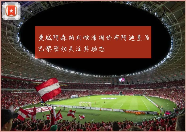 曼城阿森纳利物浦询价布阿迪皇马巴黎密切关注其动态