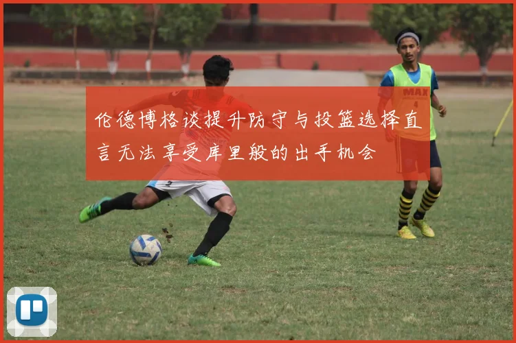 伦德博格谈提升防守与投篮选择直言无法享受库里般的出手机会